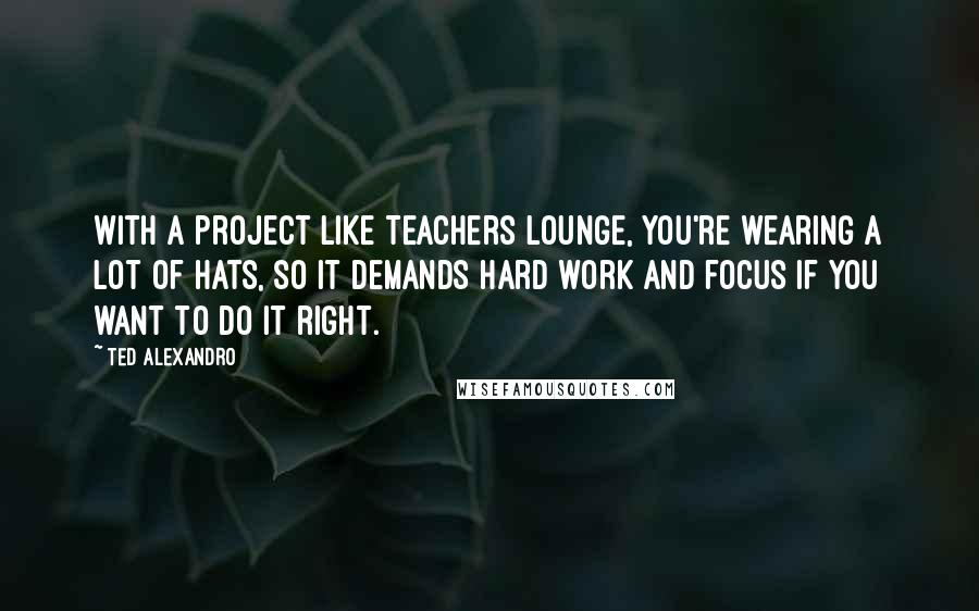 Ted Alexandro Quotes: With a project like Teachers Lounge, you're wearing a lot of hats, so it demands hard work and focus if you want to do it right.