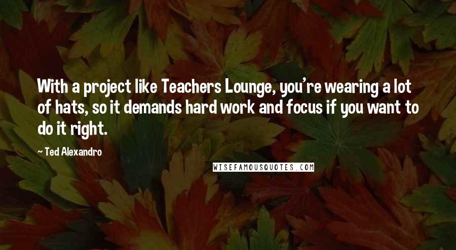 Ted Alexandro Quotes: With a project like Teachers Lounge, you're wearing a lot of hats, so it demands hard work and focus if you want to do it right.