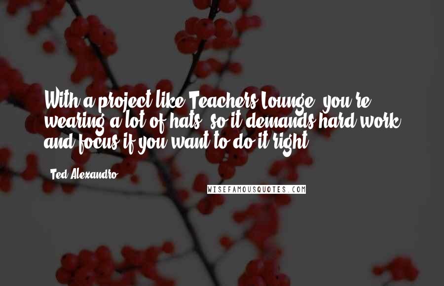 Ted Alexandro Quotes: With a project like Teachers Lounge, you're wearing a lot of hats, so it demands hard work and focus if you want to do it right.