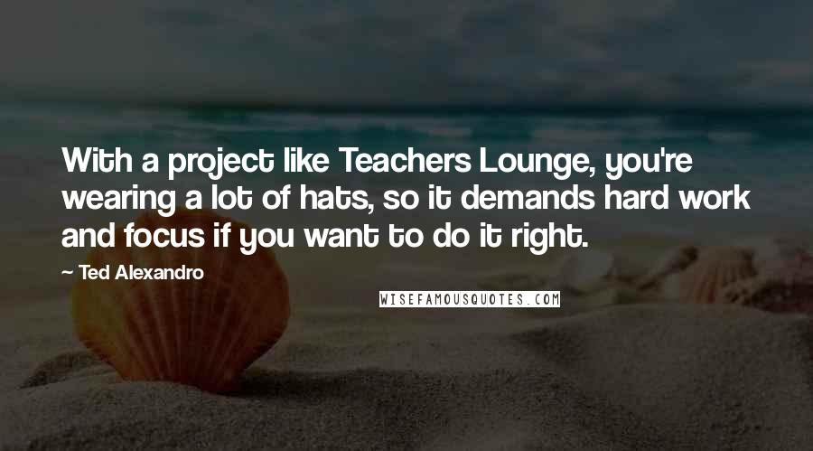 Ted Alexandro Quotes: With a project like Teachers Lounge, you're wearing a lot of hats, so it demands hard work and focus if you want to do it right.