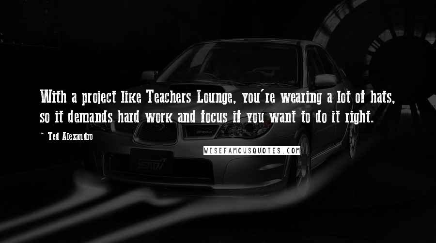 Ted Alexandro Quotes: With a project like Teachers Lounge, you're wearing a lot of hats, so it demands hard work and focus if you want to do it right.