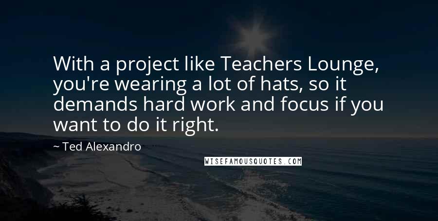 Ted Alexandro Quotes: With a project like Teachers Lounge, you're wearing a lot of hats, so it demands hard work and focus if you want to do it right.