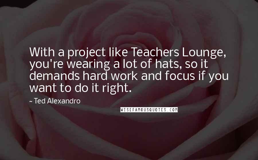 Ted Alexandro Quotes: With a project like Teachers Lounge, you're wearing a lot of hats, so it demands hard work and focus if you want to do it right.