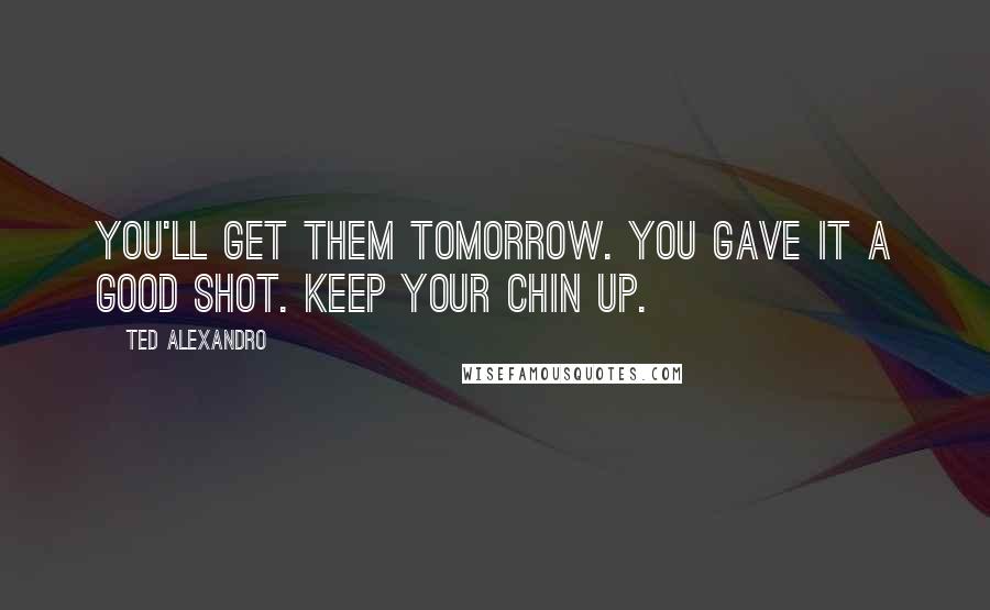 Ted Alexandro Quotes: You'll get them tomorrow. You gave it a good shot. Keep your chin up.