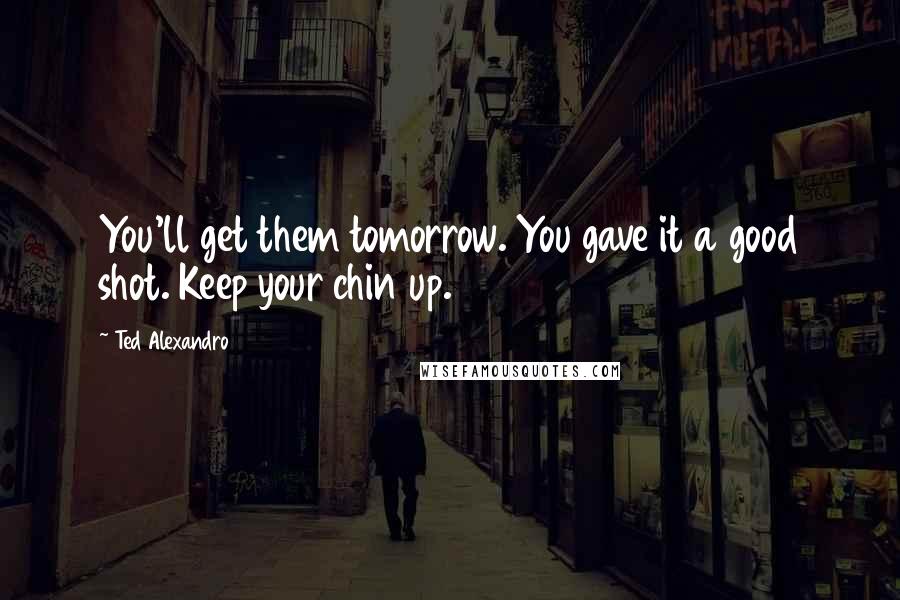 Ted Alexandro Quotes: You'll get them tomorrow. You gave it a good shot. Keep your chin up.