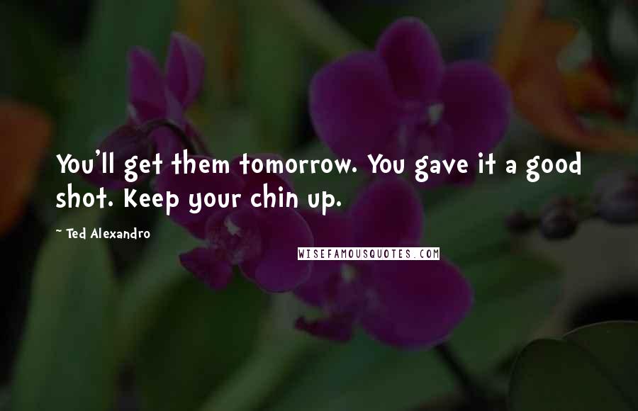 Ted Alexandro Quotes: You'll get them tomorrow. You gave it a good shot. Keep your chin up.