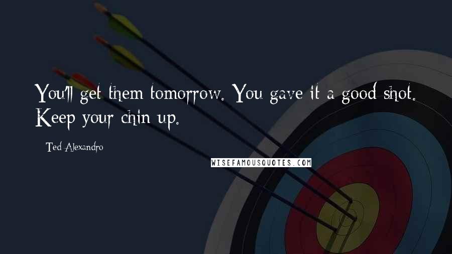 Ted Alexandro Quotes: You'll get them tomorrow. You gave it a good shot. Keep your chin up.