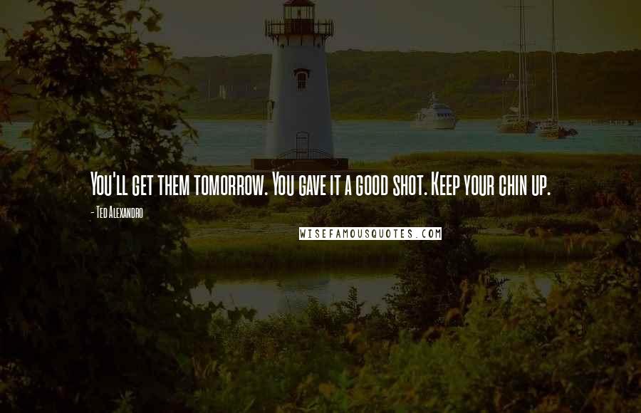 Ted Alexandro Quotes: You'll get them tomorrow. You gave it a good shot. Keep your chin up.