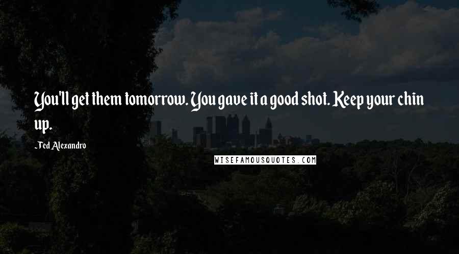 Ted Alexandro Quotes: You'll get them tomorrow. You gave it a good shot. Keep your chin up.