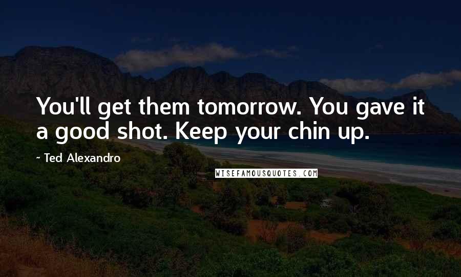 Ted Alexandro Quotes: You'll get them tomorrow. You gave it a good shot. Keep your chin up.