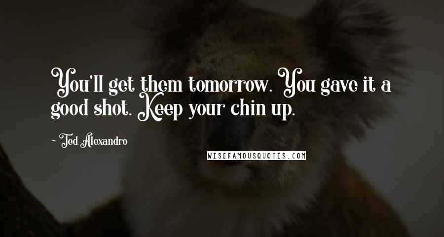 Ted Alexandro Quotes: You'll get them tomorrow. You gave it a good shot. Keep your chin up.