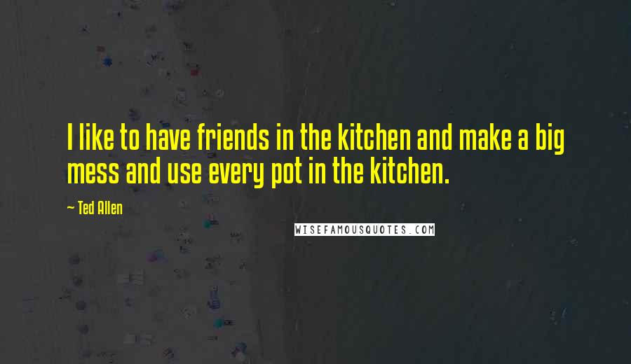 Ted Allen Quotes: I like to have friends in the kitchen and make a big mess and use every pot in the kitchen.