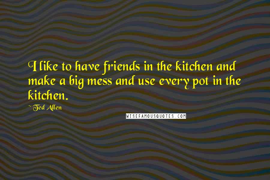 Ted Allen Quotes: I like to have friends in the kitchen and make a big mess and use every pot in the kitchen.
