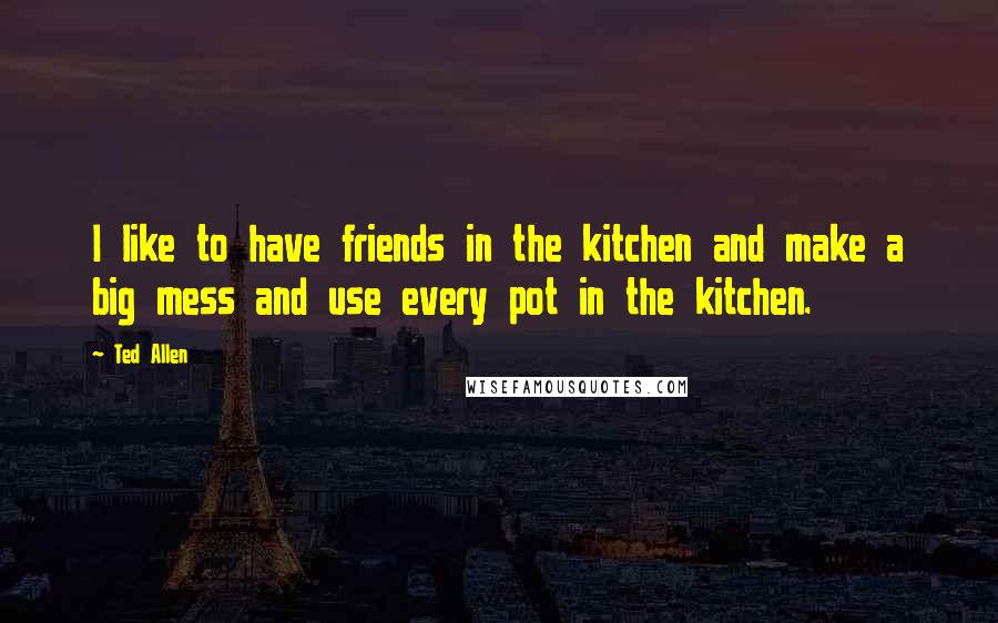Ted Allen Quotes: I like to have friends in the kitchen and make a big mess and use every pot in the kitchen.