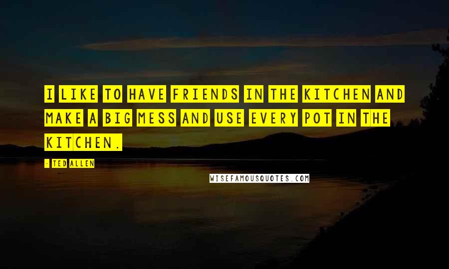 Ted Allen Quotes: I like to have friends in the kitchen and make a big mess and use every pot in the kitchen.