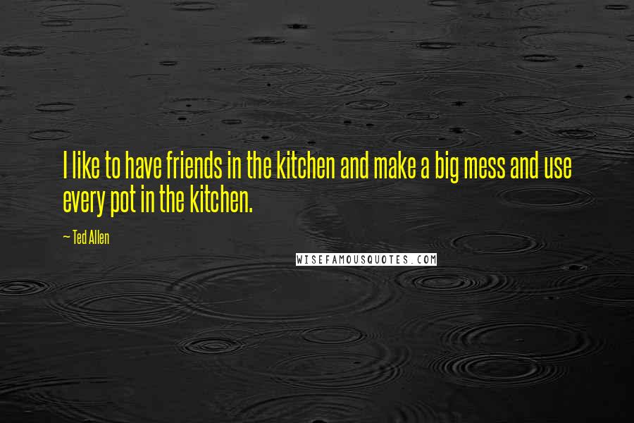 Ted Allen Quotes: I like to have friends in the kitchen and make a big mess and use every pot in the kitchen.