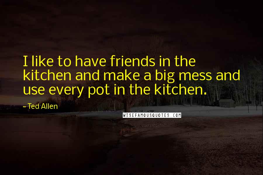 Ted Allen Quotes: I like to have friends in the kitchen and make a big mess and use every pot in the kitchen.