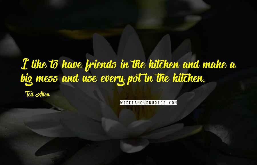 Ted Allen Quotes: I like to have friends in the kitchen and make a big mess and use every pot in the kitchen.