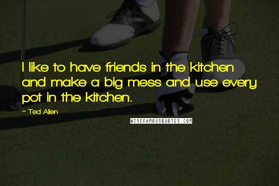 Ted Allen Quotes: I like to have friends in the kitchen and make a big mess and use every pot in the kitchen.
