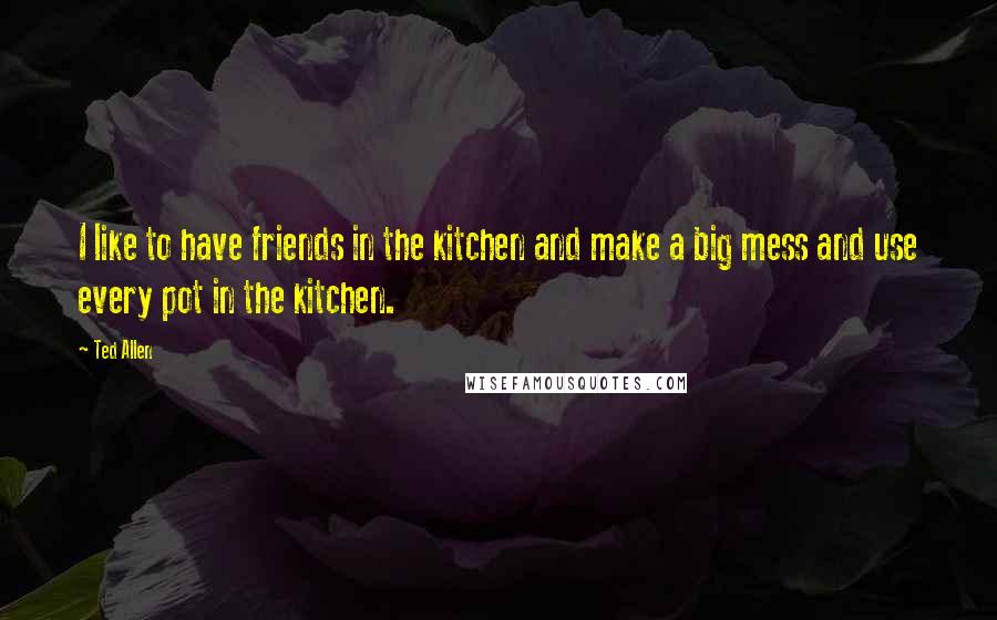 Ted Allen Quotes: I like to have friends in the kitchen and make a big mess and use every pot in the kitchen.