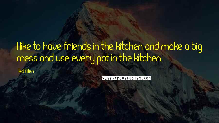 Ted Allen Quotes: I like to have friends in the kitchen and make a big mess and use every pot in the kitchen.