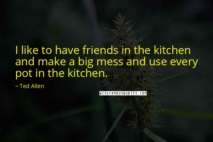 Ted Allen Quotes: I like to have friends in the kitchen and make a big mess and use every pot in the kitchen.