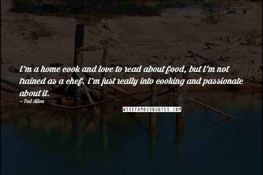 Ted Allen Quotes: I'm a home cook and love to read about food, but I'm not trained as a chef. I'm just really into cooking and passionate about it.