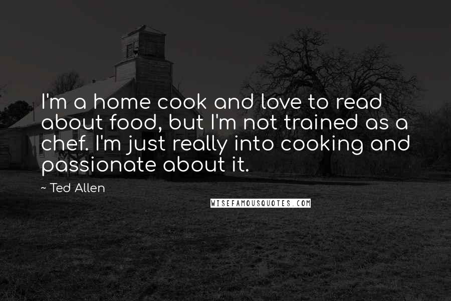 Ted Allen Quotes: I'm a home cook and love to read about food, but I'm not trained as a chef. I'm just really into cooking and passionate about it.