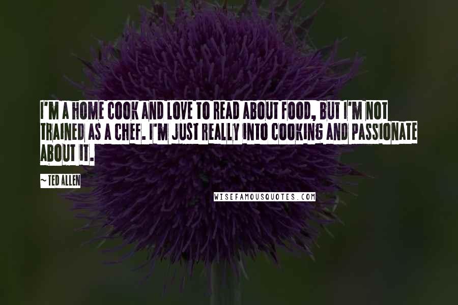 Ted Allen Quotes: I'm a home cook and love to read about food, but I'm not trained as a chef. I'm just really into cooking and passionate about it.