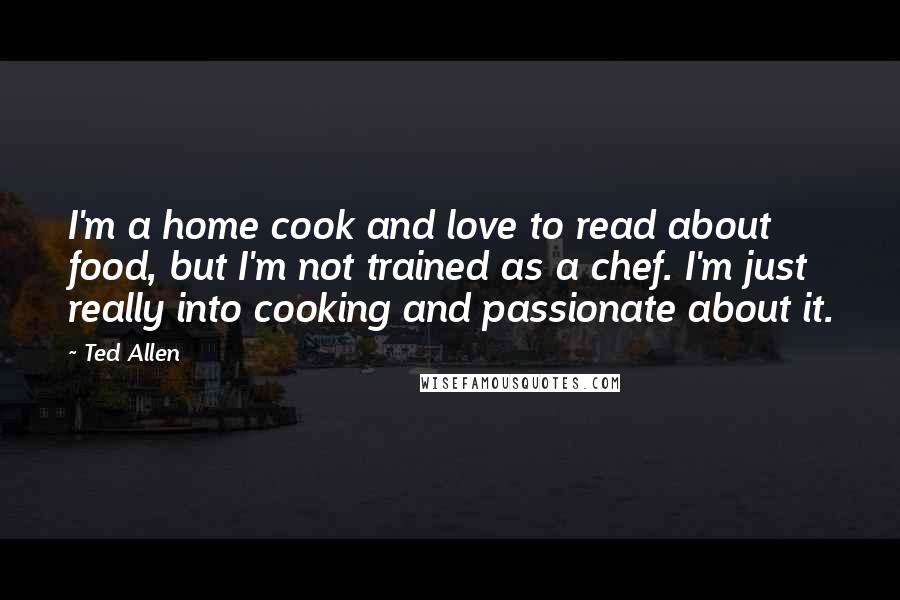 Ted Allen Quotes: I'm a home cook and love to read about food, but I'm not trained as a chef. I'm just really into cooking and passionate about it.