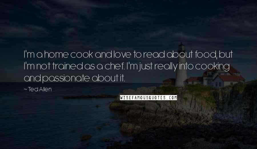 Ted Allen Quotes: I'm a home cook and love to read about food, but I'm not trained as a chef. I'm just really into cooking and passionate about it.