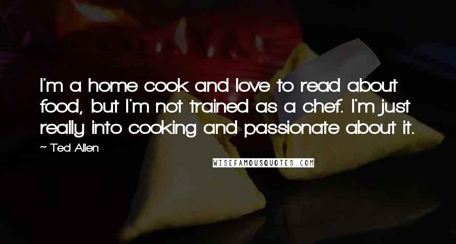 Ted Allen Quotes: I'm a home cook and love to read about food, but I'm not trained as a chef. I'm just really into cooking and passionate about it.