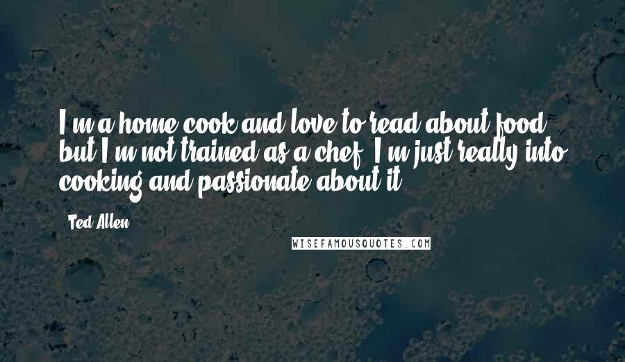 Ted Allen Quotes: I'm a home cook and love to read about food, but I'm not trained as a chef. I'm just really into cooking and passionate about it.