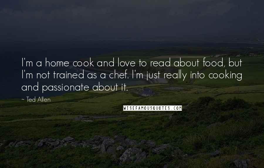 Ted Allen Quotes: I'm a home cook and love to read about food, but I'm not trained as a chef. I'm just really into cooking and passionate about it.