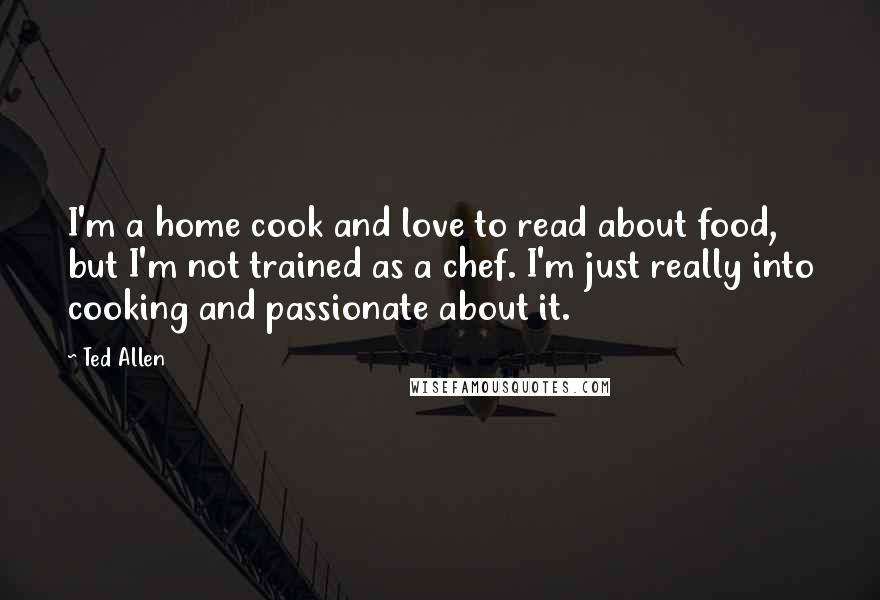 Ted Allen Quotes: I'm a home cook and love to read about food, but I'm not trained as a chef. I'm just really into cooking and passionate about it.