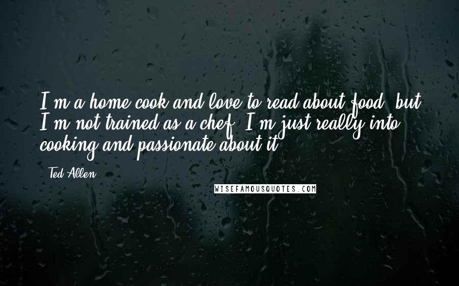 Ted Allen Quotes: I'm a home cook and love to read about food, but I'm not trained as a chef. I'm just really into cooking and passionate about it.