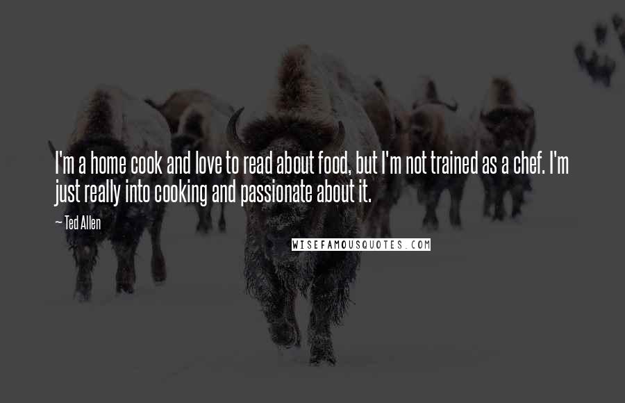 Ted Allen Quotes: I'm a home cook and love to read about food, but I'm not trained as a chef. I'm just really into cooking and passionate about it.