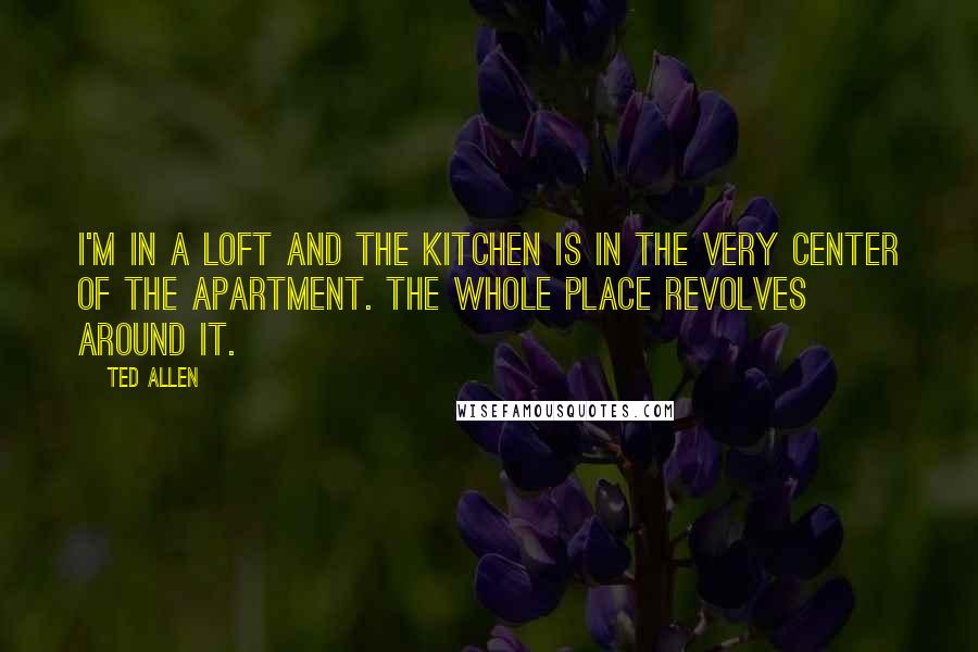Ted Allen Quotes: I'm in a loft and the kitchen is in the very center of the apartment. The whole place revolves around it.