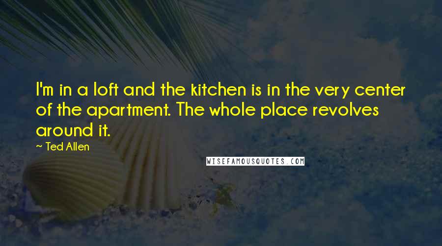 Ted Allen Quotes: I'm in a loft and the kitchen is in the very center of the apartment. The whole place revolves around it.
