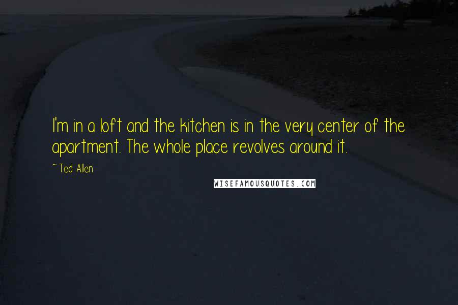 Ted Allen Quotes: I'm in a loft and the kitchen is in the very center of the apartment. The whole place revolves around it.