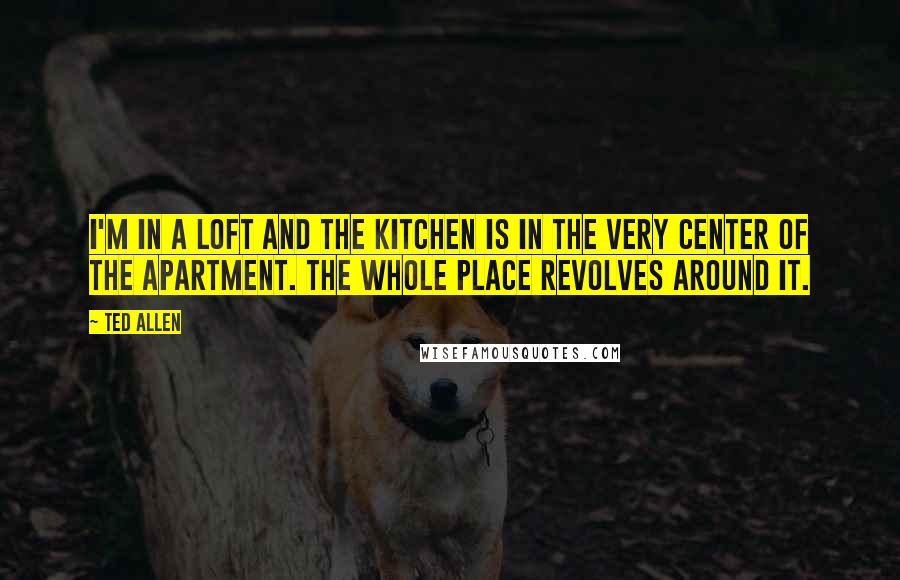 Ted Allen Quotes: I'm in a loft and the kitchen is in the very center of the apartment. The whole place revolves around it.
