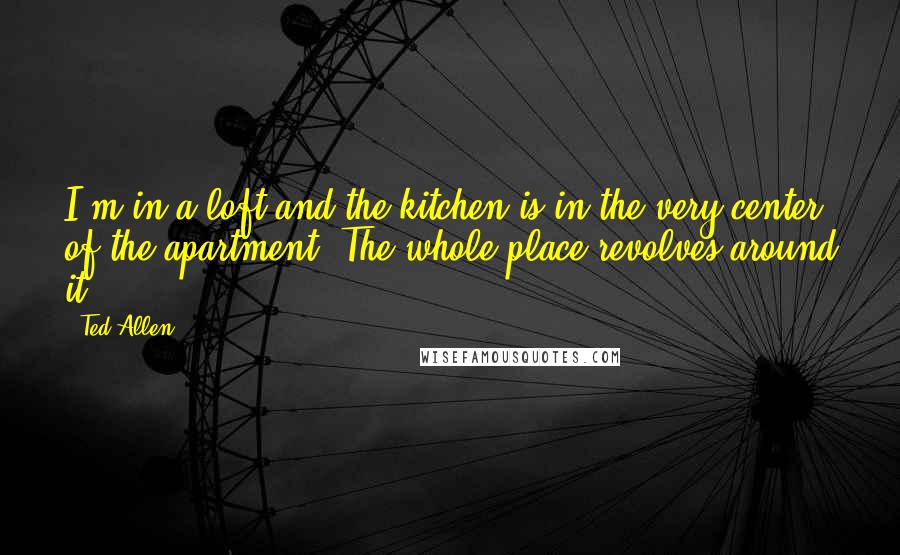 Ted Allen Quotes: I'm in a loft and the kitchen is in the very center of the apartment. The whole place revolves around it.