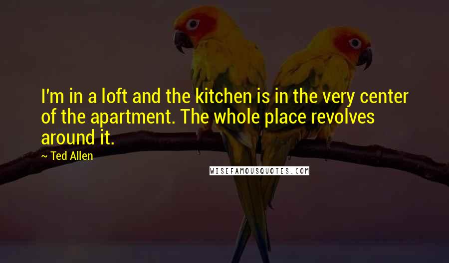 Ted Allen Quotes: I'm in a loft and the kitchen is in the very center of the apartment. The whole place revolves around it.