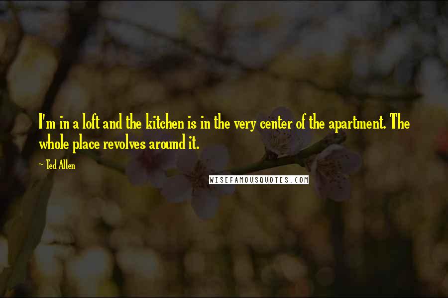 Ted Allen Quotes: I'm in a loft and the kitchen is in the very center of the apartment. The whole place revolves around it.