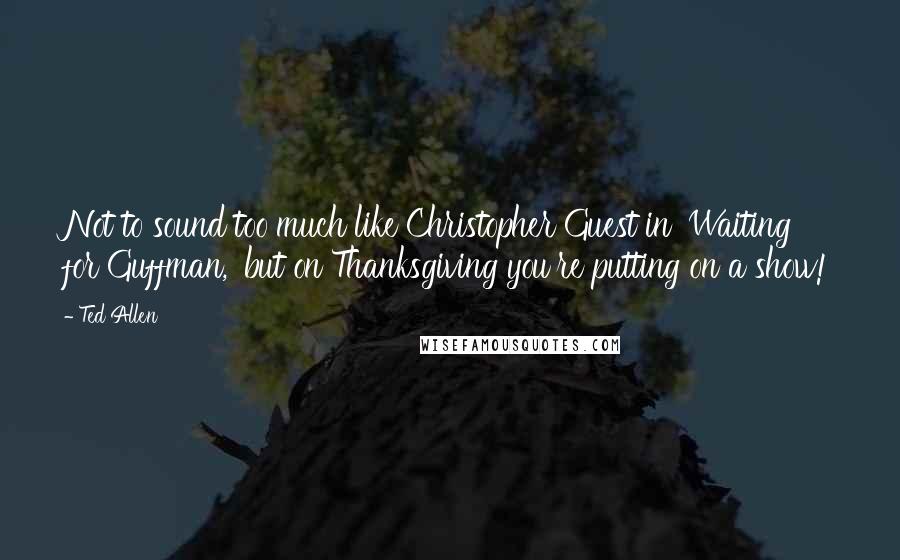 Ted Allen Quotes: Not to sound too much like Christopher Guest in 'Waiting for Guffman,' but on Thanksgiving you're putting on a show!