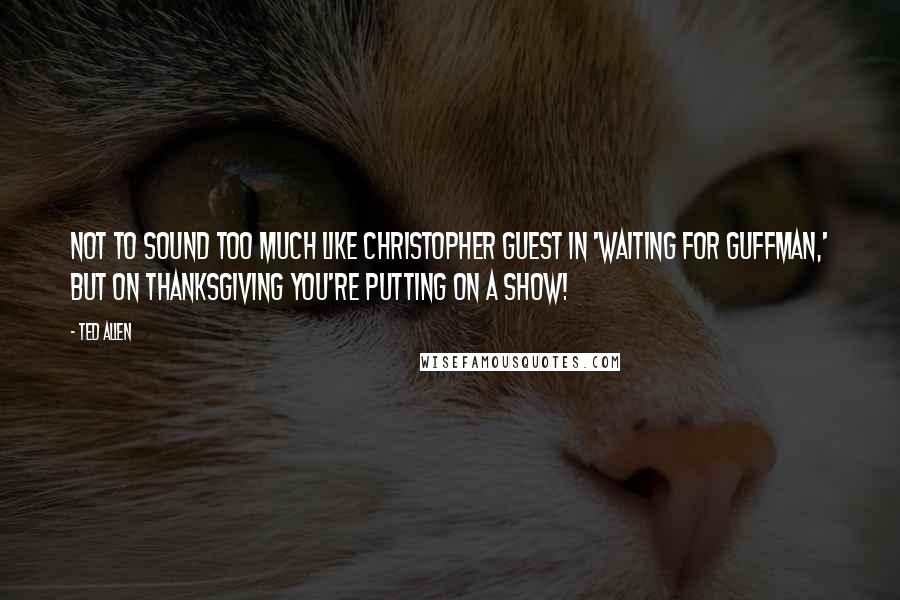 Ted Allen Quotes: Not to sound too much like Christopher Guest in 'Waiting for Guffman,' but on Thanksgiving you're putting on a show!