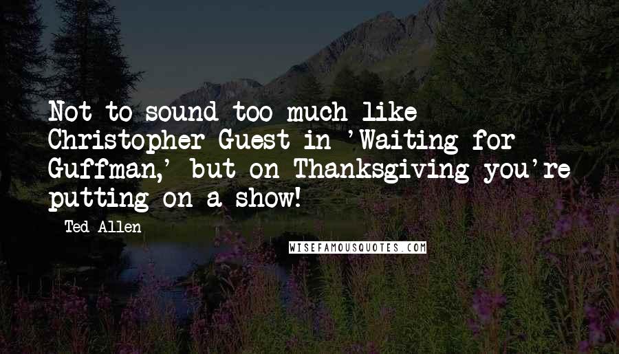 Ted Allen Quotes: Not to sound too much like Christopher Guest in 'Waiting for Guffman,' but on Thanksgiving you're putting on a show!