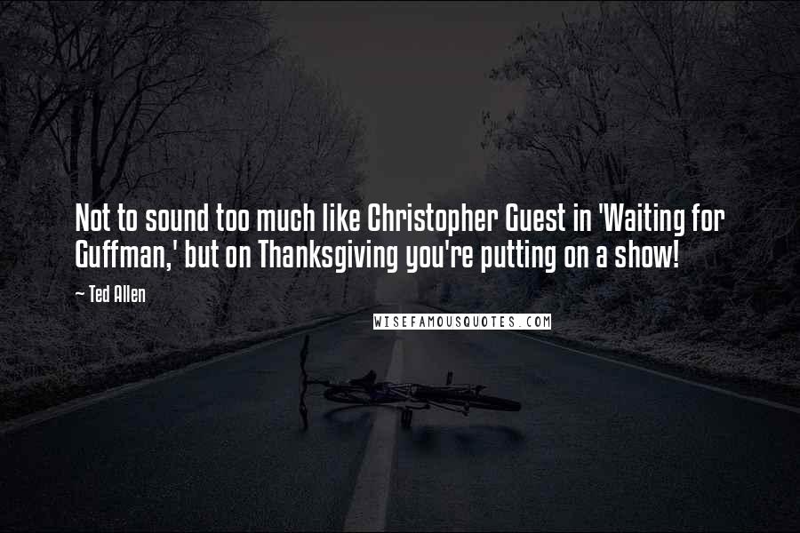 Ted Allen Quotes: Not to sound too much like Christopher Guest in 'Waiting for Guffman,' but on Thanksgiving you're putting on a show!