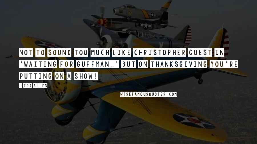 Ted Allen Quotes: Not to sound too much like Christopher Guest in 'Waiting for Guffman,' but on Thanksgiving you're putting on a show!