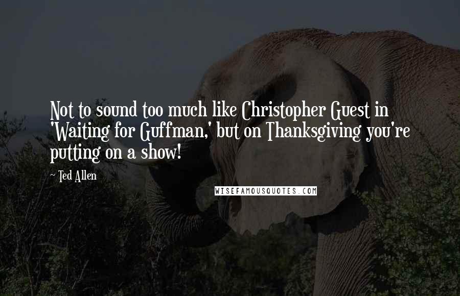 Ted Allen Quotes: Not to sound too much like Christopher Guest in 'Waiting for Guffman,' but on Thanksgiving you're putting on a show!